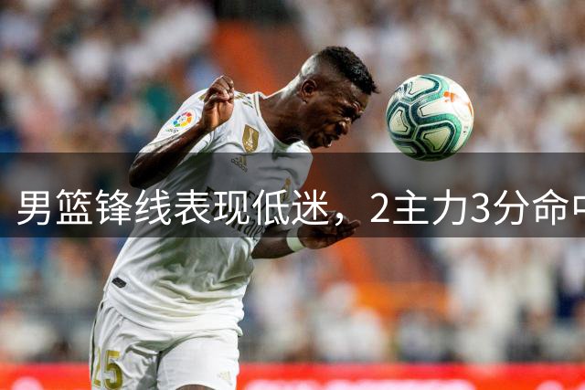 男篮锋线表现低迷，2主力3分命中率仅22%